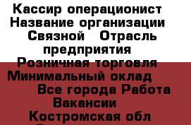 Кассир-операционист › Название организации ­ Связной › Отрасль предприятия ­ Розничная торговля › Минимальный оклад ­ 35 000 - Все города Работа » Вакансии   . Костромская обл.,Волгореченск г.